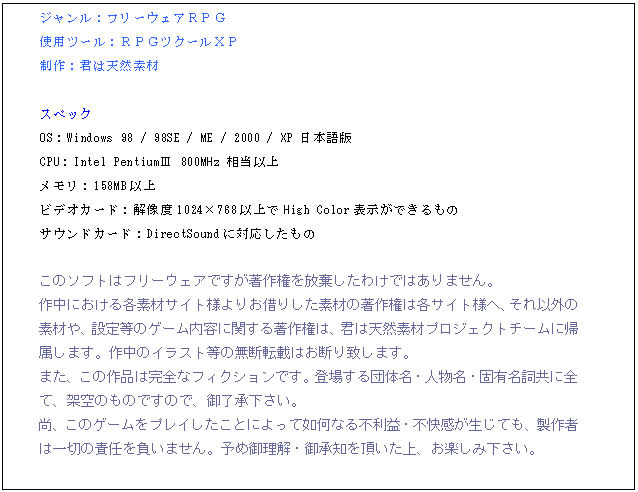 テキスト ボックス: ジャンル：フリーウェアＲＰＧ
使用ツール：ＲＰＧツクールＸＰ
制作：君は天然素材

スペック
OS：Windows 98 / 98SE / ME / 2000 / XP 日本語版
CPU：Intel PentiumⅢ 800MHz 相当以上
メモリ：158MB以上
ビデオカード：解像度1024768以上でHigh Color表示ができるもの
サウンドカード：DirectSoundに対応したもの

このソフトはフリーウェアですが著作権を放棄したわけではありません。
作中における各素材サイト様よりお借りした素材の著作権は各サイト様へ、それ以外の素材や、設定等のゲーム内容に関する著作権は、君は天然素材プロジェクトチームに帰属します。作中のイラスト等の無断転載はお断り致します。
また、この作品は完全なフィクションです。登場する団体名・人物名・固有名詞共に全て、架空のものですので、御了承下さい。
尚、このゲームをプレイしたことによって如何なる不利益・不快感が生じても、製作者は一切の責任を負いません。予め御理解・御承知を頂いた上、お楽しみ下さい。


